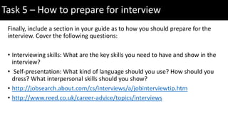 Finally, include a section in your guide as to how you should prepare for the
interview. Cover the following questions:
• Interviewing skills: What are the key skills you need to have and show in the
interview?
• Self-presentation: What kind of language should you use? How should you
dress? What interpersonal skills should you show?
• http://jobsearch.about.com/cs/interviews/a/jobinterviewtip.htm
• http://www.reed.co.uk/career-advice/topics/interviews
Task 5 – How to prepare for interview
 