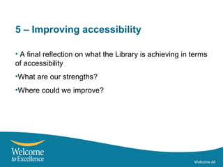 5 – Improving accessibility
• A final reflection on what the Library is achieving in terms
of accessibility
•What are our strengths?
•Where could we improve?
Welcome All
 
