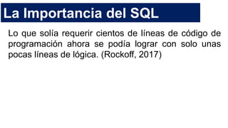La Importancia del SQL
Lo que solía requerir cientos de líneas de código de
programación ahora se podía lograr con solo unas
pocas líneas de lógica. (Rockoff, 2017)
 