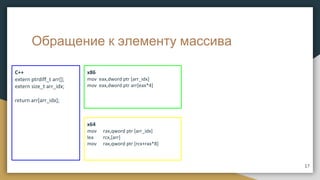 Обращение к элементу массива
C++
extern ptrdiff_t arr[];
extern size_t arr_idx;
return arr[arr_idx];
x86
mov eax,dword ptr [arr_idx]
mov eax,dword ptr arr[eax*4]
x64
mov rax,qword ptr [arr_idx]
lea rcx,[arr]
mov rax,qword ptr [rcx+rax*8]
17
 