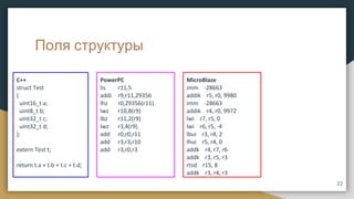 Поля структуры
C++
struct Test
{
uint16_t a;
uint8_t b;
uint32_t c;
uint32_t d;
};
extern Test t;
return t.a + t.b + t.c + t.d;
PowerPC
lis r11,5
addi r9,r11,29356
lhz r0,29356(r11)
lwz r10,8(r9)
lbz r11,2(r9)
lwz r3,4(r9)
add r0,r0,r11
add r3,r3,r10
add r3,r0,r3
MicroBlaze
imm -28663
addik r5, r0, 9980
imm -28663
addik r4, r0, 9972
lwi r7, r5, 0
lwi r6, r5, -4
lbui r3, r4, 2
lhui r5, r4, 0
addk r4, r7, r6
addk r3, r5, r3
rtsd r15, 8
addk r3, r4, r3
22
 