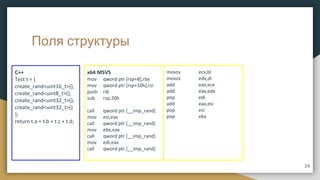 Поля структуры
C++
Test t = {
create_rand<uint16_t>(),
create_rand<uint8_t>(),
create_rand<uint32_t>(),
create_rand<uint32_t>()
};
return t.a + t.b + t.c + t.d;
x64 MSVS
mov qword ptr [rsp+8],rbx
mov qword ptr [rsp+10h],rsi
push rdi
sub rsp,20h
call qword ptr [__imp_rand]
mov esi,eax
call qword ptr [__imp_rand]
mov ebx,eax
call qword ptr [__imp_rand]
mov edi,eax
call qword ptr [__imp_rand]
movzx ecx,bl
movzx edx,di
add eax,ecx
add eax,edx
pop edi
add eax,esi
pop esi
pop ebx
24
 