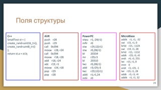 Поля структуры
C++
SmallTest st = {
create_rand<uint16_t>(),
create_rand<uint8_t>()
};
return st.a + st.b;
AVR
push r28
push r29
call 0x394
movw r28, r24
call 0x394
movw r18, r28
add r18, r24
adc r19, r1
movw r24, r18
pop r29
pop r28
PowerPC
stwu r1,-24(r1)
mflr r0
stw r29,12(r1)
stw r0,28(r1)
bl 20334
mr r29,r3
bl 20310
lwz r0,28(r1)
add r3,r29,r3
lwz r29,12(r1)
addi r1,r1,24
mtlr r0
MicroBlaze
addik r1, r1, -32
swi r15, r1, 0
brlid r15, -1124
swi r19, r1, 28
brlid r15, -1132
addk r19, r3, r0
andi r4, r3, 255
lwi r15, r1, 0
imm 0
andi r3, r19, -1
lwi r19, r1, 28
addk r3, r3, r4
addik r1, r1, 32
29
 