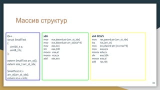 Массив структур
x86
mov ecx,dword ptr [arr_st_idx]
mov ecx,dword ptr arr_st[ecx*4]
mov eax,ecx
shr eax,10h
movzx eax,al
movzx ecx,cx
add eax,ecx
C++
struct SmallTest
{
uint16_t a;
uint8_t b;
};
extern SmallTest arr_st[];
extern size_t arr_st_idx;
SmallTest st =
arr_st[arr_st_idx];
return st.a + st.b;
x64 MSVS
mov rax,qword ptr [arr_st_idx]
lea rcx,[arr_st]
mov ecx,dword ptr [rcx+rax*4]
mov eax,ecx
movzx edx,cx
shr eax,10h
movzx eax,al
add rax,rdx
30
 