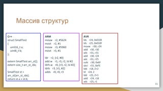 Массив структур
C++
struct SmallTest
{
uint16_t a;
uint8_t b;
};
extern SmallTest arr_st[];
extern size_t arr_st_idx;
SmallTest st =
arr_st[arr_st_idx];
return st.a + st.b;
ARM
movw r2, #5624
movt r2, #1
movw r3, #5960
movt r3, #1
ldr r2, [r2, #0]
add.w r1, r3, r2, lsl #2
ldrh.w r0, [r3, r2, lsl #2]
ldrb r3, [r1, #2]
adds r0, r0, r3
AVR
lds r24, 0x010E
lds r25, 0x010F
movw r30, r24
add r30, r30
adc r31, r31
add r30, r24
adc r31, r25
subi r30, 0x6F
sbci r31, 0xFE
ldd r18, Z+2
ld r24, Z
ldd r25, Z+1
add r24, r18
adc r25, r1
31
 