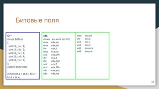 Битовые поля
x86
movzx esi,word ptr [bt]
mov edx,esi
mov eax,esi
shr eax,6
mov ecx,esi
and eax,0Fh
shr ecx,3
shr edx,0Ah
and ecx,7
and edx,1Fh
add eax,edx
add eax,ecx
C++
struct BitTest
{
uint16_t a : 1;
uint16_t b : 2;
uint16_t c : 3;
uint16_t d : 4;
uint16_t e : 5;
};
extern BitTest bt;
return bt.a + bt.b + bt.c +
bt.d + bt.e;
mov ecx,esi
shr ecx,1
and esi,1
and ecx,3
add eax,ecx
add eax,esi
33
 