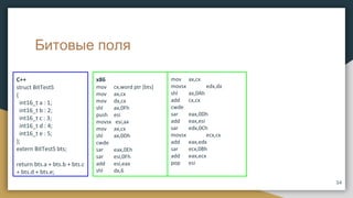 Битовые поля
x86
mov cx,word ptr [bts]
mov ax,cx
mov dx,cx
shl ax,0Fh
push esi
movsx esi,ax
mov ax,cx
shl ax,0Dh
cwde
sar eax,0Eh
sar esi,0Fh
add esi,eax
shl dx,6
C++
struct BitTestS
{
int16_t a : 1;
int16_t b : 2;
int16_t c : 3;
int16_t d : 4;
int16_t e : 5;
};
extern BitTestS bts;
return bts.a + bts.b + bts.c
+ bts.d + bts.e;
mov ax,cx
movsx edx,dx
shl ax,0Ah
add cx,cx
cwde
sar eax,0Dh
add eax,esi
sar edx,0Ch
movsx ecx,cx
add eax,edx
sar ecx,0Bh
add eax,ecx
pop esi
34
 