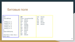 Битовые поля
x64
movzx ecx,word ptr [bt]
mov edx,ecx
mov eax,ecx
shr eax,6
and eax,0Fh
shr edx,0Ah
and edx,1Fh
add edx,eax
mov eax,ecx
shr eax,3
and eax,7
add edx,eax
C++
struct BitTest
{
uint16_t a : 1;
uint16_t b : 2;
uint16_t c : 3;
uint16_t d : 4;
uint16_t e : 5;
};
extern BitTest bt;
return bt.a + bt.b + bt.c +
bt.d + bt.e;
mov eax,ecx
shr eax,1
and ecx,1
and eax,3
add eax,edx
add eax,ecx
35
 