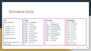 Битовые поля
C++
struct BitTest
{
uint16_t a : 1;
uint16_t b : 2;
uint16_t c : 3;
uint16_t d : 4;
uint16_t e : 5;
};
extern BitTest bt;
return bt.a + bt.b + bt.c +
bt.d + bt.e;
ARM
movw r3, #5848
movt r3, #1
ldrh r3, [r3, #0]
ubfx r2, r3, #1, #2
and.w r0, r3, #1
adds r0, r0, r2
ubfx r2, r3, #3, #3
adds r0, r0, r2
ubfx r2, r3, #6, #4
adds r0, r0, r2
ubfx r3, r3, #10, #5
adds r0, r0, r3
36
PowerPC
lis r9,5
lhz r0,28996(r9)
rlwinm r9,r0,19,30,31
rlwinm r11,r0,17,15,31
rlwinm r10,r0,31,27,31
add r11,r11,r9
rlwinm r3,r0,22,29,31
rlwinm r0,r0,26,28,31
add r3,r3,r0
add r11,r11,r10
add r3,r3,r11
MicroBlaze
imm -28663
lhui r4, r0, 9836
bsrli r3, r4, 13
bsrli r7, r4, 15
bsrli r6, r4, 10
bsrli r5, r4, 6
andi r3, r3, 3
addk r3, r7, r3
andi r6, r6, 7
addk r3, r3, r6
andi r5, r5, 15
srl r4, r4
addk r3, r3, r5
andi r4, r4, 31
 