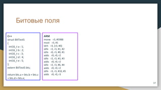 Битовые поля
C++
struct BitTestS
{
int16_t a : 1;
int16_t b : 2;
int16_t c : 3;
int16_t d : 4;
int16_t e : 5;
};
extern BitTestS bts;
return bts.a + bts.b + bts.c
+ bts.d + bts.e;
ARM
movw r3, #5988
movt r3, #1
ldrh r3, [r3, #0]
sbfx r2, r3, #1, #2
sbfx r0, r3, #0, #1
adds r0, r0, r2
sbfx r2, r3, #3, #3
adds r0, r0, r2
sbfx r2, r3, #6, #4
adds r0, r0, r2
sbfx r3, r3, #10, #5
adds r0, r0, r3
37
 