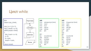 Цикл while
C++
extern size_t limit;
size_t a = 1, b = 1;
size_t result = a + b;
while (result < limit)
{
size_t sum = a + b;
a = b;
b = sum;
result += sum;
}
return result;
43
x86
mov edi,dword ptr [limit]
mov eax,2
mov esi,1
mov edx,esi
cmp edi,eax
jbe @1
@2:
lea ecx,[edx+esi]
add eax,ecx
lea esi,[edx]
mov edx,ecx
cmp eax,edi
jb @2
@1:
x64
mov r9,qword ptr [limit]
mov rax,2
mov r8d,1
mov edx,r8d
cmp rax,r9
jae @1
nop
@2:
lea rcx,[rdx+r8]
add rax,rcx
lea r8,[rdx]
mov rdx,rcx
cmp rax,r9
jb @2
@1
 