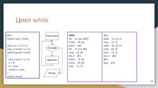 Цикл while
C++
extern size_t limit;
size_t a = 1, b = 1;
size_t result = a + b;
while (result < limit)
{
size_t sum = a + b;
a = b;
b = sum;
result += sum;
}
return result;
44
ARM
ldr r3, [pc, #32]
movs r0, #2
push {r4}
ldr r4, [r3, #0]
cmp r4, #2
bls.n @1
movs r3, #1
movs r0, #2
mov r1, r3
@2:
adds r2, r3, r1
mov r1, r3
adds r0, r0, r2
cmp r0, r4
mov r3, r2
bcc.n @2
@1:
pop {r4}
 