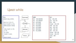Цикл while
C++
extern size_t limit;
size_t a = 1, b = 1;
size_t result = a + b;
while (result < limit)
{
size_t sum = a + b;
a = b;
b = sum;
result += sum;
}
return result;
45
AVR
lds r30, 0x0106
lds r31, 0x0107
ldi r24, 0x02
ldi r25, 0x00
ldi r18, 0x01
ldi r19, 0x00
ldi r20, 0x01
ldi r21, 0x00
@2:
cp r24, r30
cpc r25, r31
brcc @1
movw r22, r20
add r22, r18
adc r23, r19
add r24, r22
adc r25, r23
movw r20, r18
movw r18, r22
rjmp @2
@1:
 