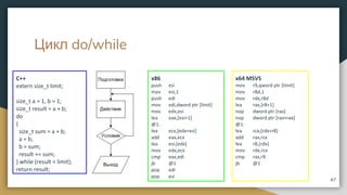 Цикл do/while
C++
extern size_t limit;
size_t a = 1, b = 1;
size_t result = a + b;
do
{
size_t sum = a + b;
a = b;
b = sum;
result += sum;
} while (result < limit);
return result;
47
x86
push esi
mov esi,1
push edi
mov edi,dword ptr [limit]
mov edx,esi
lea eax,[esi+1]
@1:
lea ecx,[edx+esi]
add eax,ecx
lea esi,[edx]
mov edx,ecx
cmp eax,edi
jb @1
pop edi
pop esi
x64 MSVS
mov r9,qword ptr [limit]
mov r8d,1
mov rdx,r8d
lea rax,[r8+1]
nop dword ptr [rax]
nop dword ptr [rax+rax]
@1:
lea rcx,[rdx+r8]
add rax,rcx
lea r8,[rdx]
mov rdx,rcx
cmp rax,r9
jb @1
 