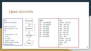 Цикл do/while
49
AVR
lds r30, 0x0106
lds r31, 0x0107
ldi r24, 0x02
ldi r25, 0x00
ldi r18, 0x01
ldi r19, 0x00
ldi r22, 0x01
ldi r23, 0x00
@2:
movw r20, r22
add r20, r18
adc r21, r19
add r24, r20
adc r25, r21
cp r24, r30
cpc r25, r31
brcc @1
movw r22, r18
movw r18, r20
rjmp @2
@1:
C++
extern size_t limit;
size_t a = 1, b = 1;
size_t result = a + b;
do
{
size_t sum = a + b;
a = b;
b = sum;
result += sum;
} while (result < limit);
return result;
 