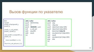 Вызов функции по указателю
x86 / caller
push 0FFFFFFFEh
push 1
push 402B20h ; sum
call x_call_ptr
add esp,0Ch
add eax,6
ret
C++
typedef
ptrdiff_t(*fptr)(ptrdiff_t,
ptrdiff_t);
ptrdiff_t x_call_ptr(fptr,
ptrdiff_t, ptrdiff_t);
static ptrdiff_t sum(ptrdiff_t a,
ptrdiff_t b)
{
return sizeof(fptr) + a + b;
}
return 6+x_call_ptr(sum,1,-2);
65
x86 / callee
push ebp
mov ebp,esp
push dword ptr [ebp+10h]
push dword ptr [ebp+0Ch]
call dword ptr [ebp+8]
add eax,dword ptr [ebp+0Ch]
add esp,8
add eax,dword ptr [ebp+10h]
pop ebp
ret
 