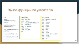 Вызов функции по указателю
C++
typedef
ptrdiff_t(*fptr)(ptrdiff_t,
ptrdiff_t);
ptrdiff_t x_call_ptr(fptr,
ptrdiff_t, ptrdiff_t);
static ptrdiff_t sum(ptrdiff_t a,
ptrdiff_t b)
{
return sizeof(fptr) + a + b;
}
return 6+x_call_ptr(sum,1,-2);
66
x64 / caller
sub rsp,28h
mov rdx,1
lea rcx,[140002A80h] ; sum
lea r8,[rdx-3]
call x_call_ptr
add rax,6
add rsp,28h
ret
x64 / callee
mov qword ptr [rsp+8],rbx
push rdi
sub rsp,20h
mov rbx,rdx
mov rax,rcx
mov rcx,rbx
mov rdx,r8
mov rdi,r8
call rax
add rax,rbx
mov rbx,qword ptr [rsp+30h]
add rax,rdi
add rsp,20h
pop rdi
ret
 