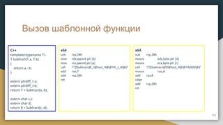 Вызов шаблонной функции
C++
template<typename T>
T Subtract(T a, T b)
{
return a - b;
}
extern ptrdiff_t a;
extern ptrdiff_t b;
return 7 + Subtract(a, b);
extern char c;c
extern char d;
return 8 + Subtract(c, d);
x64
sub rsp,28h
mov rdx,qword ptr [b]
mov rcx,qword ptr [a]
call ??$Subtract@_J@test_4@@YA_J_J0@Z
add rax,7
add rsp,28h
ret
71
x64
sub rsp,28h
movzx edx,byte ptr [d]
movzx ecx,byte ptr [c]
call ??$Subtract@D@test_4@@YADDD@Z
movsx rax,al
add rax,8
cdqe
add rsp,28h
ret
 