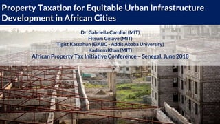 Property Taxation for Equitable Urban Infrastructure
Development in African Cities
Dr. Gabriella Carolini (MIT)
Fitsum Gelaye (MIT)
Tigist Kassahun (EiABC - Addis Ababa University)
Kadeem Khan (MIT)
African Property Tax Initiative Conference – Senegal, June 2018
 