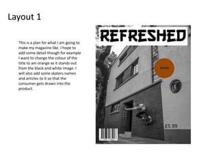 Layout 1
Article
£5.99
This is a plan for what I am going to
make my magazine like. I hope to
add some detail though for example
I want to change the colour of the
title to am orange as it stands out
from the black and white image. I
will also add some skaters names
and articles to it so that the
consumer gets drawn into the
product.
 