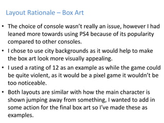 • The choice of console wasn’t really an issue, however I had
leaned more towards using PS4 because of its popularity
compared to other consoles.
• I chose to use city backgrounds as it would help to make
the box art look more visually appealing.
• I used a rating of 12 as an example as while the game could
be quite violent, as it would be a pixel game it wouldn’t be
too noticeable.
• Both layouts are similar with how the main character is
shown jumping away from something, I wanted to add in
some action for the final box art so I’ve made these as
examples.
Layout Rationale – Box Art
 