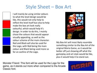 Style Sheet – Box Art
Monster Friend: This font will be used for the Logo for the
game, as it stands out more when compared to the Arcade
Classic font.
I will mainly be using similar colours
to what the level design would be
like, this would not only help to
reflect the level itself but also to help
make the box art look really
colourful, which would help it’s
design. In order to do this, I mainly
chose the colours that would appear
visually appealing, as well as the
colour scheme of the main character.
Red and Black will also be used for
the Logo, with Red being the main
colour and Black being used more so
for an outline of the Logo.
My Box Art will most likely resemble
something similar to the Box Art of the
original Mario Game, as it would be
better off just showing off what the
gameplay and art style would be like,
plus it would help it to stand out.
 