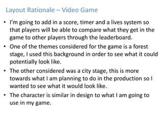 • I’m going to add in a score, timer and a lives system so
that players will be able to compare what they get in the
game to other players through the leaderboard.
• One of the themes considered for the game is a forest
stage, I used this background in order to see what it could
potentially look like.
• The other considered was a city stage, this is more
towards what I am planning to do in the production so I
wanted to see what it would look like.
• The character is similar in design to what I am going to
use in my game.
Layout Rationale – Video Game
 