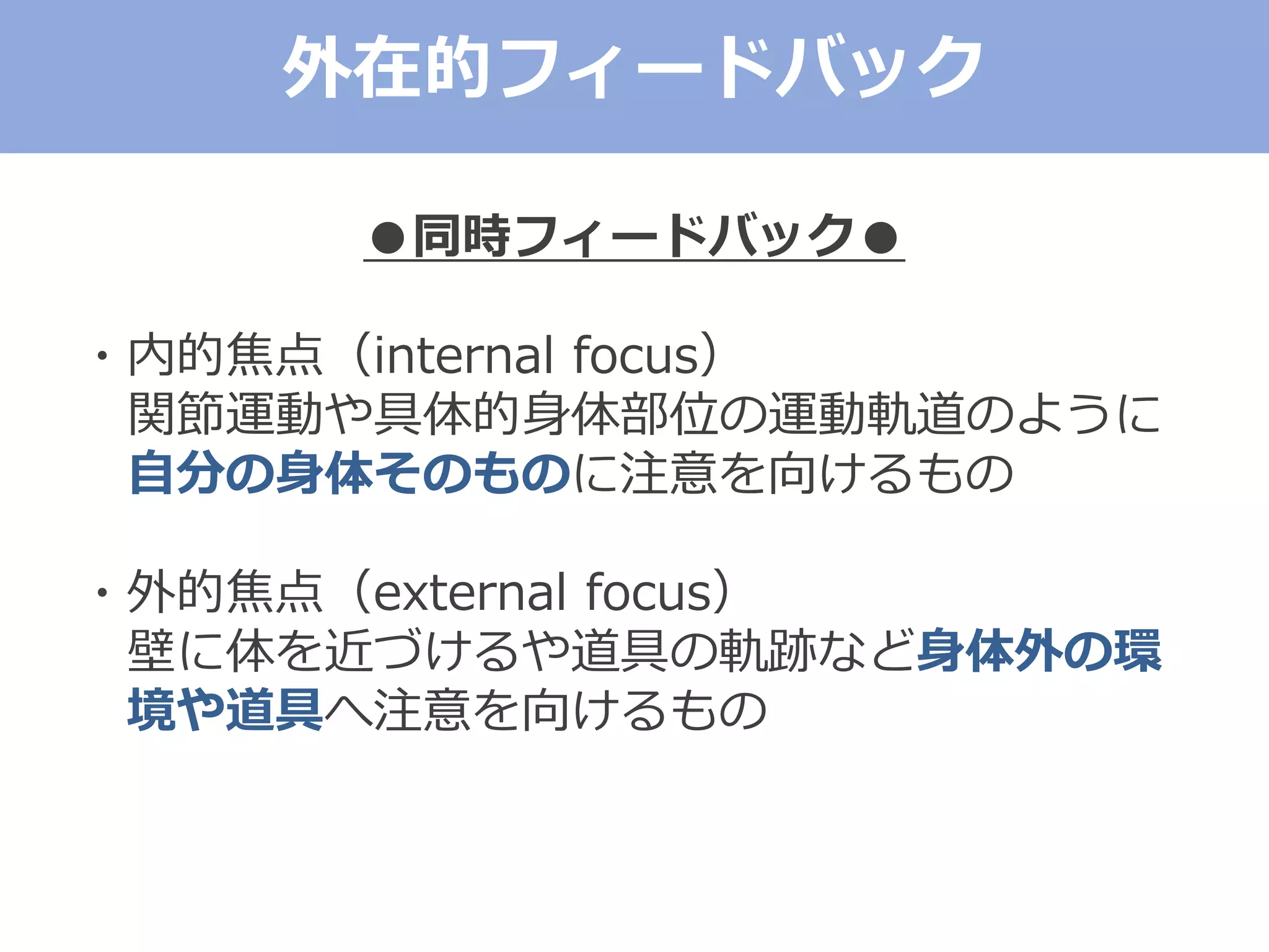 ●同時フィードバック●
・内的焦点（internal focus）
関節運動や具体的身体部位の運動軌道のように
自分の身体そのものに注意を向けるもの
・外的焦点（external focus）
壁に体を近づけるや道具の軌跡など身体外の環
境や道具へ注意を向けるもの
外在的フィードバック
 