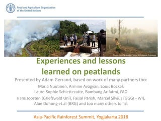 Experiences and lessons
learned on peatlands
Presented by Adam Gerrand, based on work of many partners too:
Maria Nuutinen, Armine Avagyan, Louis Bockel,
Laure-Sophie Schiettecatte, Bambang Arifatmi, FAO
Hans Joosten (Griefswald Uni), Faisal Parish, Marcel Silvius (GGGI - WI),
Alue Dohong et.al (BRG) and too many others to list
Asia-Pacific Rainforest Summit, Yogjakarta 2018
Photo: Alue Dohong ,.Central Kalimantan, Indonesia
Adam to look on
OneDrive photos
for Indonesian
peatland pictures
 