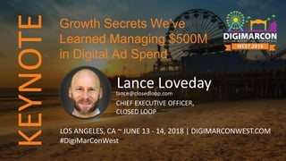 KEYNOTE
Lance Lovedaylance@closedloop.com
CHIEF EXECUTIVE OFFICER,
CLOSED LOOP
LOS ANGELES, CA ~ JUNE 13 - 14, 2018 | DIGIMARCONWEST.COM
#DigiMarConWest
Growth Secrets We've
Learned Managing $500M
in Digital Ad Spend
 