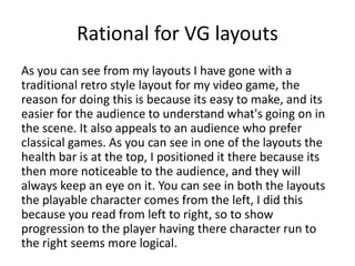 Rational for VG layouts
As you can see from my layouts I have gone with a
traditional retro style layout for my video game, the
reason for doing this is because its easy to make, and its
easier for the audience to understand what's going on in
the scene. It also appeals to an audience who prefer
classical games. As you can see in one of the layouts the
health bar is at the top, I positioned it there because its
then more noticeable to the audience, and they will
always keep an eye on it. You can see in both the layouts
the playable character comes from the left, I did this
because you read from left to right, so to show
progression to the player having there character run to
the right seems more logical.
 