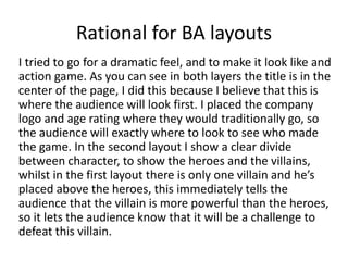Rational for BA layouts
I tried to go for a dramatic feel, and to make it look like and
action game. As you can see in both layers the title is in the
center of the page, I did this because I believe that this is
where the audience will look first. I placed the company
logo and age rating where they would traditionally go, so
the audience will exactly where to look to see who made
the game. In the second layout I show a clear divide
between character, to show the heroes and the villains,
whilst in the first layout there is only one villain and he’s
placed above the heroes, this immediately tells the
audience that the villain is more powerful than the heroes,
so it lets the audience know that it will be a challenge to
defeat this villain.
 
