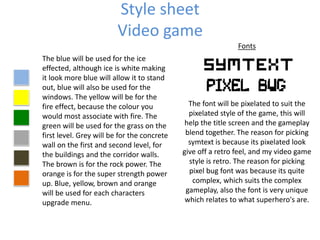 Style sheet
Video game
The blue will be used for the ice
effected, although ice is white making
it look more blue will allow it to stand
out, blue will also be used for the
windows. The yellow will be for the
fire effect, because the colour you
would most associate with fire. The
green will be used for the grass on the
first level. Grey will be for the concrete
wall on the first and second level, for
the buildings and the corridor walls.
The brown is for the rock power. The
orange is for the super strength power
up. Blue, yellow, brown and orange
will be used for each characters
upgrade menu.
Fonts
The font will be pixelated to suit the
pixelated style of the game, this will
help the title screen and the gameplay
blend together. The reason for picking
symtext is because its pixelated look
give off a retro feel, and my video game
style is retro. The reason for picking
pixel bug font was because its quite
complex, which suits the complex
gameplay, also the font is very unique
which relates to what superhero's are.
 