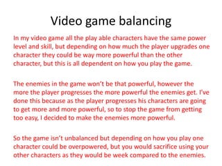 Video game balancing
In my video game all the play able characters have the same power
level and skill, but depending on how much the player upgrades one
character they could be way more powerful than the other
character, but this is all dependent on how you play the game.
The enemies in the game won’t be that powerful, however the
more the player progresses the more powerful the enemies get. I’ve
done this because as the player progresses his characters are going
to get more and more powerful, so to stop the game from getting
too easy, I decided to make the enemies more powerful.
So the game isn’t unbalanced but depending on how you play one
character could be overpowered, but you would sacrifice using your
other characters as they would be week compared to the enemies.
 