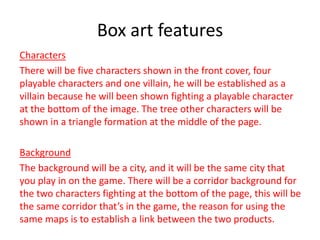 Box art features
Characters
There will be five characters shown in the front cover, four
playable characters and one villain, he will be established as a
villain because he will been shown fighting a playable character
at the bottom of the image. The tree other characters will be
shown in a triangle formation at the middle of the page.
Background
The background will be a city, and it will be the same city that
you play in on the game. There will be a corridor background for
the two characters fighting at the bottom of the page, this will be
the same corridor that’s in the game, the reason for using the
same maps is to establish a link between the two products.
 