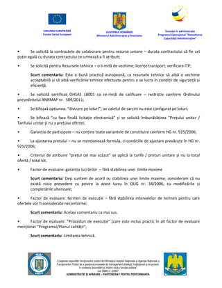 UNIUNEA EUROPEANĂ
Fondul Social European
GUVERNUL ROMÂNIEI
Mînisterul Admînistraţiei şi Înternelor
Înovaţie în admînistraţie
Programul Operaţional "Dezvoltarea
Capacităţii Admînistraţive"
„Creşterea capacităţii funcţionarilor publici din Mînisterul Apărării Naţionale şi Agenţiei Naţionale a
Funcţionarilor Publici de a gesţiona procesele de management strategic însţituţional şi de proiect,
în contextul dezvoltării şi întăririi rolului funcţiei publice”
cod SMIS nr. 22857
ADMINISTRAȚIE ȘI APĂRARE – PARTENERIAT PENTRU PERFORMANȚĂ
• Se solicită la contractele de colaborare pentru resurse umane – durata contractului să fie cel
puțin egală cu durata contractului ce urmează a fi atribuit;
• Se solicită pentru Resursele tehnice – o li-mită de vechime; licențe transport; verificare ITP;
Scurt comentariu: Este o bună practică europeană, ca resursele tehnice să aibă o vechime
acceptabilă și să aibă verificările tehnice efectuate pentru a se lucra în condiții de siguranță și
eficiență.
• Se solicită certificat OHSAS 18001 ca ce-rință de calificare – restrictiv conform Ordinului
președintelui ANRMAP nr. 509/2011;
• Se bifează opțiunea: “divizare pe loturi”, iar caietul de sarcini nu este configurat pe loturi;
• Se bifează “cu faza finală licitație electronică” și se solicită îmbunătățirea “Prețului unitar /
Tarifului unitar și nu a prețului ofertei;
• Garanția de participare – nu conține toate variantele de constituire conform HG nr. 925/2006;
• La ajustarea prețului – nu se menționează formula, ci condițiile de ajustare prevăzute în HG nr.
925/2006;
• Criteriul de atribuire “prețul cel mai scăzut” se aplică la tarife / prețuri unitare și nu la total
ofertă / total lot.
• Factor de evaluare: garanția lucrărilor – fără stabilirea unei limite maxime
Scurt comentariu: Deși suntem de acord cu stabilirea unei limite maxime, consideram că nu
există nicio prevedere cu privire la acest lucru în OUG nr. 34/2006, cu modificările și
completările ulterioare;
• Factor de evaluare: termen de execuție – fără stabilirea intervalelor de termen pentru care
ofertele vor fi considerate neconforme;
Scurt comentariu: Același comentariu ca mai sus.
• Factor de evaluare: “Proceduri de execuție” (care este inclus practic în alt factor de evaluare
menționat “Programul/Planul calității”;
Scurt comentariu: Limitarea tehnică.
 