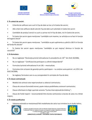 UNIUNEA EUROPEANĂ
Fondul Social European
GUVERNUL ROMÂNIEI
Mînisterul Admînistraţiei şi Înternelor
Înovaţie în admînistraţie
Programul Operaţional "Dezvoltarea
Capacităţii Admînistraţive"
„Creşterea capacităţii funcţionarilor publici din Mînisterul Apărării Naţionale şi Agenţiei Naţionale a
Funcţionarilor Publici de a gesţiona procesele de management strategic însţituţional şi de proiect,
în contextul dezvoltării şi întăririi rolului funcţiei publice”
cod SMIS nr. 22857
ADMINISTRAȚIE ȘI APĂRARE – PARTENERIAT PENTRU PERFORMANȚĂ
2. În caietul de sarcini:
• Criteriile de calificare care sunt în Fișa de date se trec și în Caietul de sarcini;
• Alte criterii de calificare decât cele din Fișa de date sunt solicitate in Caietul de sarcini
• Cantitățile de produs/ servicii nu sunt cu-prinse nici în Fișa de date, nici în Caietul de sarcini;
• În Caietul de sarcini apare mențiunea “cantitățile sunt maxime, iar achiziția se va face în funcție
de bugetul alocat”
• În Caietul de sarcini apare mențiunea “cantitățile se pot suplimenta cu până la 100 % in funcție
de fondurile alocate”
• În Caietul de sarcini apare mențiunea “cantitățile se pot majora/ diminua in funcție de
cazuistică”
3. În formulare:
• Nu se regăsește “Declarația privind neîncadrarea în prevederile art. 691
“ din OUG 34/2006;
• Nu se regăsește “ Certificatul de participare cu ofertă independentă”
• Formularul privind neîncadrarea în art.181 – neactualizat;
• Formularul de scrisoare de garanție pentru participare – nu conține suma potrivit art.278 1 din
OUG 34/2006;
• Se regăsesc formulare care nu au corespondent în cerințele din Fișa de date;
4. În clauze contractuale
• Modelul de contract este nepersonalizat cu obiectul contractului;
• Clauza de cesiune formulată eronat, poate induce posibilitatea cesionarii contractului;
• Clauza referitoare la litigii cuprinde varianta “Curtea Internațională de Arbitraj “;
• Clauza de Forță majoră – neconcordanță între durata contractului și durata de acțiu-ne a forței
majore;
5. În notele justificative
• Valoarea estimată se menționează fără modalitatea de calcul sau trimitere la un studiu tehnic;
 