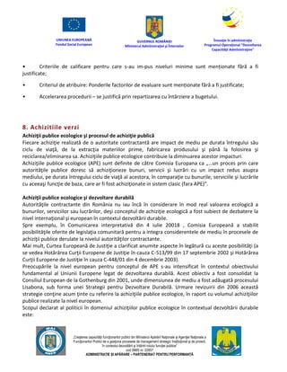 UNIUNEA EUROPEANĂ
Fondul Social European
GUVERNUL ROMÂNIEI
Mînisterul Admînistraţiei şi Înternelor
Înovaţie în admînistraţie
Programul Operaţional "Dezvoltarea
Capacităţii Admînistraţive"
„Creşterea capacităţii funcţionarilor publici din Mînisterul Apărării Naţionale şi Agenţiei Naţionale a
Funcţionarilor Publici de a gesţiona procesele de management strategic însţituţional şi de proiect,
în contextul dezvoltării şi întăririi rolului funcţiei publice”
cod SMIS nr. 22857
ADMINISTRAȚIE ȘI APĂRARE – PARTENERIAT PENTRU PERFORMANȚĂ
• Criteriile de calificare pentru care s-au im-pus niveluri minime sunt menționate fără a fi
justificate;
• Criteriul de atribuire: Ponderile factorilor de evaluare sunt menționate fără a fi justificate;
• Accelerarea procedurii – se justifică prin repartizarea cu întârziere a bugetului.
8. Achizitiile verzi
Achiziţii publice ecologice şi procesul de achiziţie publică
Fiecare achiziţie realizată de o autoritate contractantă are impact de mediu pe durata întregului său
ciclu de viaţă, de la extracţia materiilor prime, fabricarea produsului şi până la folosirea şi
reciclarea/eliminarea sa. Achiziţiile publice ecologice contribuie la diminuarea acestor impacturi.
Achiziţiile publice ecologice (APE) sunt definite de către Comisia Europana ca „…un proces prin care
autorităţile publice doresc să achiziţioneze bunuri, servicii şi lucrări cu un impact redus asupra
mediului, pe durata întregului ciclu de viaţă al acestora, în comparaţie cu bunurile, serviciile şi lucrările
cu aceeaşi funcţie de baza, care ar fi fost achiziţionate in sistem clasic (fara APE)”.
Achiziţii publice ecologice şi dezvoltare durabilă
Autorităţile contractante din România nu iau încă în considerare în mod real valoarea ecologică a
bunurilor, serviciilor sau lucrărilor, deşi conceptul de achiziţie ecologică a fost subiect de dezbatere la
nivel internaţional şi european în contextul dezvoltării durabile.
Spre exemplu, în Comunicarea interpretativă din 4 iulie 20018 , Comisia Europeană a stabilit
posibilităţile oferite de legislaţia comunitară pentru a integra considerentele de mediu în procesele de
achiziţii publice derulate la nivelul autorităţilor contractante.
Mai mult, Curtea Europeană de Justiţie a clarificat anumite aspecte în legătură cu aceste posibilităţi (a
se vedea Hotărârea Curţii Europene de Justiţie în cauza C-513/99 din 17 septembrie 2002 şi Hotărârea
Curţii Europene de Justiţie în cauza C-448/01 din 4 decembrie 2003).
Preocupările la nivel european pentru conceptul de APE s-au intensificat în contextul obiectivului
fundamental al Uniunii Europene legat de dezvoltarea durabilă. Acest obiectiv a fost consolidat la
Consiliul European de la Gothenburg din 2001, unde dimensiunea de mediu a fost adăugată procesului
Lisabona, sub forma unei Strategii pentru Dezvoltare Durabilă. Urmare revizuirii din 2006 această
strategie conţine acum ţinte cu referire la achiziţiile publice ecologice, în raport cu volumul achiziţiilor
publice realizate la nivel european.
Scopul declarat al politicii în domeniul achiziţiilor publice ecologice în contextual dezvoltării durabile
este:
 