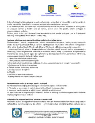 UNIUNEA EUROPEANĂ
Fondul Social European
GUVERNUL ROMÂNIEI
Mînisterul Admînistraţiei şi Înternelor
Înovaţie în admînistraţie
Programul Operaţional "Dezvoltarea
Capacităţii Admînistraţive"
„Creşterea capacităţii funcţionarilor publici din Mînisterul Apărării Naţionale şi Agenţiei Naţionale a
Funcţionarilor Publici de a gesţiona procesele de management strategic însţituţional şi de proiect,
în contextul dezvoltării şi întăririi rolului funcţiei publice”
cod SMIS nr. 22857
ADMINISTRAȚIE ȘI APĂRARE – PARTENERIAT PENTRU PERFORMANȚĂ
i. dezvoltarea pieţei de produse şi servicii ecologice care să conducă la îmbunătăţirea performanţei de
mediu a serviciilor şi produselor precum şi a tehnologiilor de obţinere a acestora;
ii. întărirea capacităţii instituţionale a autorităţilor contractante din punctul de vedere al achiziţionării
de produse, servicii şi lucrări, care să includă, atunci când este posibil, criterii ecologice în
documentaţia de atribuire.
În plus, există şi alte tipuri de beneficii ce rezultă din achiziţii publice ecologice, cum ar fi beneficiile
sociale şi cele legate de îmbunătăţirea calităţii vieţii.
Sectoare prioritare pentru achiziţii publice ecologice la nivel european
În Comunicarea Comisiei Europene către Consiliul şi Parlamentul European “Achiziţii publice pentru un
mediu mai bun” (COM(2008) 400), s-a propus o ţintă politică, voluntară de 50% achiziţii ecologice care
să fie atinsă de către Statele Membre până în anul 2010, pentru 10 sectoare prioritare, respectiv:
1. Construcții (materii prime ca de exemplu lemnul, aluminiul, oțelul, betonul, sticla și produse pentru
construcții, cum sunt geamurile, straturile de acoperire pentru pereți și pardoseală, echipamente de
încălzire și de răcire, aspect legate de exploatarea și dezafectarea clădirilor, serviciile de întreținere,
executarea contractelor de lucrări la fața locului)
2. Servicii de alimentație și de catering
3. Transporturile și serviciile de transport
4. Energie (inclusiv electricitatea, încălzirea și răcirea produse din surse de energie regenerabile)
5. Echipamente de birou și calculatoare
6. Îmbrăcăminte, uniforme și alte textile
7. Hârtie și servicii de tipărire
8. Mobilă
9. Produse și servicii de curățenie
10. Echipamente utilizate în sectorul sănătății
Descrierea procesului de achiziţie publică ecologică
La iniţierea unei achiziţii publice ecologice următoarele aspecte sunt relevante:
i. Principiile ce guvernează în materie de achiziţii publice trebuie respectate
ii. Legislaţia stabileşte CUM se achiziţionează şi NU CE se achiziţionează
iii. Realizarea unei achiziţii ecologice înseamnă munca în echipa şi o colaborare permanentă între cei
implicaţi în procedura de atribuire
Planificarea achiziţiilor la nivel de autoritate contractantă
O achiziţie publică ecologică trebuie identificată ca atare din momentul conturării necesităţii şi trebuie
reflectată ca atare în programul de achiziţii – privit în contextual achiziţiilor publice ecologice ca un
 