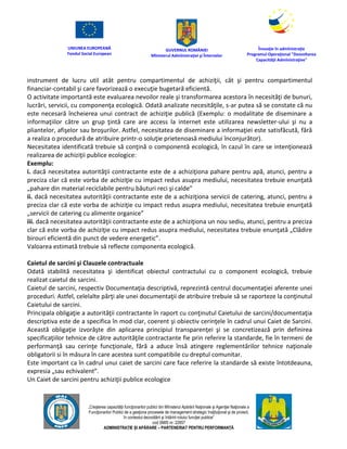 UNIUNEA EUROPEANĂ
Fondul Social European
GUVERNUL ROMÂNIEI
Mînisterul Admînistraţiei şi Înternelor
Înovaţie în admînistraţie
Programul Operaţional "Dezvoltarea
Capacităţii Admînistraţive"
„Creşterea capacităţii funcţionarilor publici din Mînisterul Apărării Naţionale şi Agenţiei Naţionale a
Funcţionarilor Publici de a gesţiona procesele de management strategic însţituţional şi de proiect,
în contextul dezvoltării şi întăririi rolului funcţiei publice”
cod SMIS nr. 22857
ADMINISTRAȚIE ȘI APĂRARE – PARTENERIAT PENTRU PERFORMANȚĂ
instrument de lucru util atât pentru compartimentul de achiziţii, cât şi pentru compartimentul
financiar-contabil şi care favorizează o execuţie bugetară eficientă.
O activitate importantă este evaluarea nevoilor reale şi transformarea acestora în necesităţi de bunuri,
lucrări, servicii, cu componenţa ecologică. Odată analizate necesităţile, s-ar putea să se constate că nu
este necesară încheierea unui contract de achiziţie publică (Exemplu: o modalitate de diseminare a
informaţiilor către un grup ţintă care are access la internet este utilizarea newsletter-ului şi nu a
pliantelor, afişelor sau broşurilor. Astfel, necesitatea de diseminare a informaţiei este satisfăcută, fără
a realiza o procedură de atribuire printr-o soluţie prietenoasă mediului înconjurător).
Necesitatea identificată trebuie să conţină o componentă ecologică, în cazul în care se intenţionează
realizarea de achiziţii publice ecologice:
Exemplu:
i. dacă necesitatea autorităţii contractante este de a achiziţiona pahare pentru apă, atunci, pentru a
preciza clar că este vorba de achiziţie cu impact redus asupra mediului, necesitatea trebuie enunţată
„pahare din material reciclabile pentru băuturi reci şi calde”
ii. dacă necesitatea autorităţii contractante este de a achiziţiona servicii de catering, atunci, pentru a
preciza clar că este vorba de achiziţie cu impact redus asupra mediului, necesitatea trebuie enunţată
„servicii de catering cu alimente organice”
iii. dacă necesitatea autorităţii contractante este de a achiziţiona un nou sediu, atunci, pentru a preciza
clar că este vorba de achiziţie cu impact redus asupra mediului, necesitatea trebuie enunţată „Clădire
birouri eficientă din punct de vedere energetic”.
Valoarea estimată trebuie să reflecte componenta ecologică.
Caietul de sarcini şi Clauzele contractuale
Odată stabilită necesitatea şi identificat obiectul contractului cu o component ecologică, trebuie
realizat caietul de sarcini.
Caietul de sarcini, respectiv Documentaţia descriptivă, reprezintă centrul documentaţiei aferente unei
proceduri. Astfel, celelalte părţi ale unei documentaţii de atribuire trebuie să se raporteze la conţinutul
Caietului de sarcini.
Principala obligaţie a autorităţii contractante în raport cu conţinutul Caietului de sarcini/documentaţia
descriptiva este de a specifica în mod clar, coerent şi obiectiv cerinţele în cadrul unui Caiet de Sarcini.
Această obligaţie izvorăşte din aplicarea principiul transparenţei şi se concretizează prin definirea
specificaţiilor tehnice de către autorităţile contractante fie prin referire la standarde, fie în termeni de
performanţă sau cerinţe funcţionale, fără a aduce însă atingere reglementărilor tehnice naţionale
obligatorii si în măsura în care acestea sunt compatibile cu dreptul comunitar.
Este important ca în cadrul unui caiet de sarcini care face referire la standarde să existe întotdeauna,
expresia „sau echivalent”.
Un Caiet de sarcini pentru achiziţii publice ecologice
 