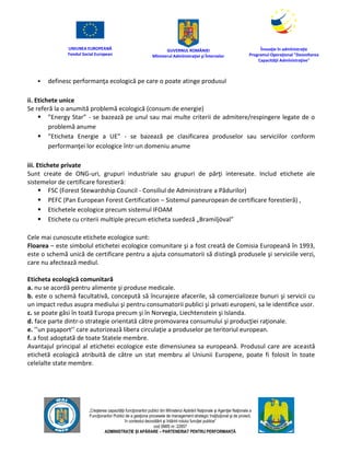 UNIUNEA EUROPEANĂ
Fondul Social European
GUVERNUL ROMÂNIEI
Mînisterul Admînistraţiei şi Înternelor
Înovaţie în admînistraţie
Programul Operaţional "Dezvoltarea
Capacităţii Admînistraţive"
„Creşterea capacităţii funcţionarilor publici din Mînisterul Apărării Naţionale şi Agenţiei Naţionale a
Funcţionarilor Publici de a gesţiona procesele de management strategic însţituţional şi de proiect,
în contextul dezvoltării şi întăririi rolului funcţiei publice”
cod SMIS nr. 22857
ADMINISTRAȚIE ȘI APĂRARE – PARTENERIAT PENTRU PERFORMANȚĂ
 definesc performanţa ecologică pe care o poate atinge produsul
ii. Etichete unice
Se referă la o anumită problemă ecologică (consum de energie)
 ”Energy Star” - se bazează pe unul sau mai multe criterii de admitere/respingere legate de o
problemă anume
 ”Eticheta Energie a UE” - se bazează pe clasificarea produselor sau serviciilor conform
performanţei lor ecologice într-un domeniu anume
iii. Etichete private
Sunt create de ONG-uri, grupuri industriale sau grupuri de părţi interesate. Includ etichete ale
sistemelor de certificare forestieră:
 FSC (Forest Stewardship Council - Consiliul de Administrare a Pădurilor)
 PEFC (Pan European Forest Certification – Sistemul paneuropean de certificare forestieră) ,
 Etichetele ecologice precum sistemul IFOAM
 Etichete cu criterii multiple precum eticheta suedeză „Bramiljöval”
Cele mai cunoscute etichete ecologice sunt:
Floarea – este simbolul etichetei ecologice comunitare şi a fost creată de Comisia Europeană în 1993,
este o schemă unică de certificare pentru a ajuta consumatorii să distingă produsele şi serviciile verzi,
care nu afectează mediul.
Eticheta ecologică comunitară
a. nu se acordă pentru alimente şi produse medicale.
b. este o schemă facultativă, concepută să încurajeze afacerile, să comercializeze bunuri şi servicii cu
un impact redus asupra mediului şi pentru consumatorii publici şi privati europeni, sa le identifice usor.
c. se poate găsi în toată Europa precum şi în Norvegia, Liechtenstein şi Islanda.
d. face parte dintr-o strategie orientată către promovarea consumului şi producţiei raţionale.
e. ’’un paşaport’’ care autorizează libera circulaţie a produselor pe teritoriul european.
f. a fost adoptată de toate Statele membre.
Avantajul principal al etichetei ecologice este dimensiunea sa europeană. Produsul care are această
etichetă ecologică atribuită de către un stat membru al Uniunii Europene, poate fi folosit în toate
celelalte state membre.
 
