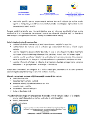 UNIUNEA EUROPEANĂ
Fondul Social European
GUVERNUL ROMÂNIEI
Mînisterul Admînistraţiei şi Înternelor
Înovaţie în admînistraţie
Programul Operaţional "Dezvoltarea
Capacităţii Admînistraţive"
„Creşterea capacităţii funcţionarilor publici din Mînisterul Apărării Naţionale şi Agenţiei Naţionale a
Funcţionarilor Publici de a gesţiona procesele de management strategic însţituţional şi de proiect,
în contextul dezvoltării şi întăririi rolului funcţiei publice”
cod SMIS nr. 22857
ADMINISTRAȚIE ȘI APĂRARE – PARTENERIAT PENTRU PERFORMANȚĂ
 a cerinţelor specifice pentru prezentarea de variante (cum ar fi obligaţia de autiliza un plic
separat cu menţiunea „variantă” sau indicarea faptului că o variantă poate fi prezentată doar in
combinaţie cu o ofertă neutră).
În cazul aplicării variantelor este necesară stabilirea unui set minim de specificaţii tehnice pentru
produsul/serviciul ce urmează a fi achiziţionat, care se vor aplica atât ofertei de bază cât si variantei
sale ecologice (adaugând pentru varianta ecologică o dimensiune de mediu).
Autoritatea Contractantă are dreptul de :
 a solicita îndeplinirea unor cerinţe privind impactul asupra mediului înconjurător
 a utiliza factori de evaluare care să se bazeze pe caracteristicile tehnice cu impact asupra
mediului
 a solicita îndeplinirea caracteristicilor de mediu în ceea ce priveşte performanţele şi cerinţele
funcţionale, prin utilizarea integrală sau parţială, specificaţii definite prin "etichete ecologice“
 a solicita condiţii speciale de îndeplinire a contractului prin care se urmăreşte obţinerea unor
efecte de ordin social sau în legătură cu protecţia mediului şi promovarea dezvoltării durabile
 a solicita informaţii referitoare la măsurile de protecţia mediului pe care operatorul economic
este capabil să le aplice pe durata de execuţie a contractului
Autoritatea Contractantă are obligaţia de a indica autorităţile competente de la care operatorii
economici pot sa obţină informaţii cu privire la protecţia mediului.
Clauzele contractuale pentru o achiziţie ecologică trebuie să ţină cont de:
 Obiectul contractului
 Efectul dorit prin achiziţia realizată
 Beneficiile ecologice provenite din rezultatul final
 Impactul asupra mediului
 Durabilitatea achiziţiei efectuate
 Costul pe durata de viaţă
Prevederi contractuale pe care orice contract de achiziţie publică ecologică trebuie să le conţină:
 temeiul legal în baza căruia se încheie contractul de achiziţie publică
 definiţii, interpretare
 părţile contractante
 