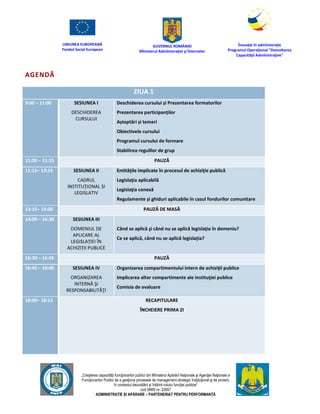 UNIUNEA EUROPEANĂ
Fondul Social European
GUVERNUL ROMÂNIEI
Mînisterul Admînistraţiei şi Înternelor
Înovaţie în admînistraţie
Programul Operaţional "Dezvoltarea
Capacităţii Admînistraţive"
„Creşterea capacităţii funcţionarilor publici din Mînisterul Apărării Naţionale şi Agenţiei Naţionale a
Funcţionarilor Publici de a gesţiona procesele de management strategic însţituţional şi de proiect,
în contextul dezvoltării şi întăririi rolului funcţiei publice”
cod SMIS nr. 22857
ADMINISTRAȚIE ȘI APĂRARE – PARTENERIAT PENTRU PERFORMANȚĂ
AGENDĂ
ZIUA 1
9:00 – 11:00 SESIUNEA I
DESCHIDEREA
CURSULUI
Deschiderea cursului și Prezentarea formatorilor
Prezentarea participanților
Așteptări și temeri
Obiectivele cursului
Programul cursului de formare
Stabilirea regulilor de grup
11:00 – 11:15 PAUZĂ
11:15– 13:15 SESIUNEA II
CADRUL
INSTITUŢIONAL ȘI
LEGISLATIV
Entităţile implicate în procesul de achiziţie publică
Legislaţia aplicabilă
Legislaţia conexă
Regulamente și ghiduri aplicabile în cazul fondurilor comunitare
13:15– 14:00 PAUZĂ DE MASĂ
14:00 – 16:30 SESIUNEA III
DOMENIUL DE
APLICARE AL
LEGISLAȚIEI ÎN
ACHIZIȚII PUBLICE
Când se aplică şi când nu se aplică legislaţia în domeniu?
Ce se aplică, când nu se aplică legislaţia?
16:30 – 16:45 PAUZĂ
16:45 – 18:00 SESIUNEA IV
ORGANIZAREA
INTERNĂ ŞI
RESPONSABILITĂŢI
Organizarea compartimentului intern de achiziţii publice
Implicarea altor compartimente ale instituţiei publice
Comisia de evaluare
18:00– 18:15 RECAPITULARE
ÎNCHEIERE PRIMA ZI
 