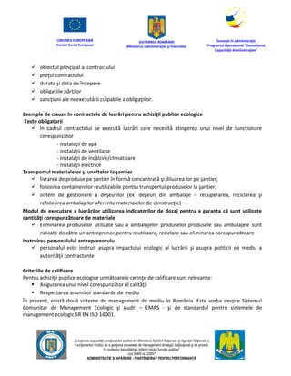UNIUNEA EUROPEANĂ
Fondul Social European
GUVERNUL ROMÂNIEI
Mînisterul Admînistraţiei şi Înternelor
Înovaţie în admînistraţie
Programul Operaţional "Dezvoltarea
Capacităţii Admînistraţive"
„Creşterea capacităţii funcţionarilor publici din Mînisterul Apărării Naţionale şi Agenţiei Naţionale a
Funcţionarilor Publici de a gesţiona procesele de management strategic însţituţional şi de proiect,
în contextul dezvoltării şi întăririi rolului funcţiei publice”
cod SMIS nr. 22857
ADMINISTRAȚIE ȘI APĂRARE – PARTENERIAT PENTRU PERFORMANȚĂ
 obiectul principal al contractului
 preţul contractului
 durata şi data de începere
 obligaţiile părţilor
 sancţiuni ale neexecutării culpabile a obligaţiilor.
Exemple de clauze în contractele de lucrări pentru achiziţii publice ecologice
Teste obligatorii
 în cadrul contractului se execută lucrări care necesită atingerea unui nivel de funcţionare
corespunzător
- Instalaţii de apă
- Instalaţii de ventilaţie
- Instalaţii de încălzire/climatizare
- Instalaţii electrice
Transportul materialelor şi uneltelor la şantier
 livrarea de produse pe şantier în formă concentrată şi diluarea lor pe şantier;
 folosirea containerelor reutilizabile pentru transportul produselor la şantier;
 sistem de gestionare a deşeurilor (ex. deşeuri din ambalaje – recuperarea, reciclarea şi
refolosirea ambalajelor aferente materialelor de construcţie)
Modul de executare a lucrărilor utilizarea indicatorilor de dozaj pentru a garanta că sunt utilizate
cantităţi corespunzătoare de materiale
 Eliminarea produselor utilizate sau a ambalajelor produselor produsele sau ambalajele sunt
ridicate de către un antreprenor pentru reutilizare, reciclare sau eliminarea corespunzătoare
Instruirea personalului antreprenorului
 personalul este instruit asupra impactului ecologic al lucrării şi asupra politicii de mediu a
autorităţii contractante
Criteriile de calificare
Pentru achiziţii publice ecologice următoarele cerinţe de calificare sunt relevante:
 Asigurarea unui nivel corespunzător al calităţii
 Respectarea anumitor standarde de mediu
În prezent, există două sisteme de management de mediu în România. Este vorba despre Sistemul
Comunitar de Management Ecologic şi Audit – EMAS - şi de standardul pentru sistemele de
management ecologic SR EN ISO 14001.
 