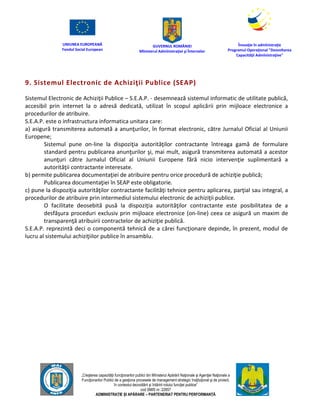 UNIUNEA EUROPEANĂ
Fondul Social European
GUVERNUL ROMÂNIEI
Mînisterul Admînistraţiei şi Înternelor
Înovaţie în admînistraţie
Programul Operaţional "Dezvoltarea
Capacităţii Admînistraţive"
„Creşterea capacităţii funcţionarilor publici din Mînisterul Apărării Naţionale şi Agenţiei Naţionale a
Funcţionarilor Publici de a gesţiona procesele de management strategic însţituţional şi de proiect,
în contextul dezvoltării şi întăririi rolului funcţiei publice”
cod SMIS nr. 22857
ADMINISTRAȚIE ȘI APĂRARE – PARTENERIAT PENTRU PERFORMANȚĂ
9. Sistemul Electronic de Achiziţii Publice (SEAP)
Sistemul Electronic de Achiziţii Publice – S.E.A.P. - desemnează sistemul informatic de utilitate publică,
accesibil prin internet la o adresă dedicată, utilizat în scopul aplicării prin mijloace electronice a
procedurilor de atribuire.
S.E.A.P. este o infrastructura informatica unitara care:
a) asigură transmiterea automată a anunţurilor, în format electronic, către Jurnalul Oficial al Uniunii
Europene;
Sistemul pune on-line la dispoziţia autorităţilor contractante întreaga gamă de formulare
standard pentru publicarea anunţurilor şi, mai mult, asigură transmiterea automată a acestor
anunţuri către Jurnalul Oficial al Uniunii Europene fără nicio intervenţie suplimentară a
autorităţii contractante interesate.
b) permite publicarea documentaţiei de atribuire pentru orice procedură de achiziţie publică;
Publicarea documentaţiei în SEAP este obligatorie.
c) pune la dispoziţia autorităţilor contractante facilităţi tehnice pentru aplicarea, parţial sau integral, a
procedurilor de atribuire prin intermediul sistemului electronic de achiziţii publice.
O facilitate deosebită pusă la dispoziţia autorităţilor contractante este posibilitatea de a
desfăşura proceduri exclusiv prin mijloace electronice (on-line) ceea ce asigură un maxim de
transparenţă atribuirii contractelor de achiziţie publică.
S.E.A.P. reprezintă deci o componentă tehnică de a cărei funcţionare depinde, în prezent, modul de
lucru al sistemului achiziţiilor publice în ansamblu.
 