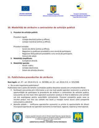 UNIUNEA EUROPEANĂ
Fondul Social European
GUVERNUL ROMÂNIEI
Mînisterul Admînistraţiei şi Înternelor
Înovaţie în admînistraţie
Programul Operaţional "Dezvoltarea
Capacităţii Admînistraţive"
„Creşterea capacităţii funcţionarilor publici din Mînisterul Apărării Naţionale şi Agenţiei Naţionale a
Funcţionarilor Publici de a gesţiona procesele de management strategic însţituţional şi de proiect,
în contextul dezvoltării şi întăririi rolului funcţiei publice”
cod SMIS nr. 22857
ADMINISTRAȚIE ȘI APĂRARE – PARTENERIAT PENTRU PERFORMANȚĂ
10. Modalităţi de atribuire a contractelor de achiziţie publică
1. Proceduri de achiziţie publică:
Proceduri regulă:
- Licitaţie deschisă (online şi offline);
- Licitaţie restrânsă (online şi offline);
Proceduri excepţie:
- Cerere de oferte (online şi offline);
- Negociere cu publicare prealabilă a unui anunţ de participare;
- Negociere fără publicare prealabilă a unui anunţ de participare;
- Concurs de soluţii.
2. Modalităţi simplificate:
- Cumpărare directă.
3. Modalităţi speciale:
- Acord –cadru;
- Licitaţie electronică;
- Sistem de achiziţie dinamic.
11. Publicitatea procedurilor de atribuire
Baza legala: art. 47 – art. 58 din O.U.G. nr. 34/2006; art. 22 – art. 28 din H.G. nr. 925/2006
 De ce este importanta publicitatea?
Publicitatea este o piatra de temelie a achiziţiilor publice deoarece aceasta are urmatoarele efecte:
 facilitează concurenţa prin informarea a cat mai mult posibil operatori economici cu privire la
oportunităţile de participare la procedurile de atribuire a contractelor de achizitie publica;
concurenta cat mai mare intre operatorii economici conduce in final la obținerea unei achiziții
cat mai avantajoase pentru autoritățile contractante. Procesul competitiv poate avea ca
rezultat preţuri mai mici sau calitate mai bună şi inovaţie numai atunci când companiile
concurează cu adevărat.
 dezvolta pieţele – notificarea operatorilor economici cu privire la oportunitatile de afaceri
încurajează apariția de noi operatori economici la nivel local, regional, naţional şi internaţional;
 