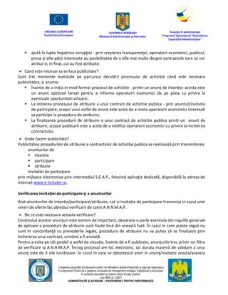UNIUNEA EUROPEANĂ
Fondul Social European
GUVERNUL ROMÂNIEI
Mînisterul Admînistraţiei şi Înternelor
Înovaţie în admînistraţie
Programul Operaţional "Dezvoltarea
Capacităţii Admînistraţive"
„Creşterea capacităţii funcţionarilor publici din Mînisterul Apărării Naţionale şi Agenţiei Naţionale a
Funcţionarilor Publici de a gesţiona procesele de management strategic însţituţional şi de proiect,
în contextul dezvoltării şi întăririi rolului funcţiei publice”
cod SMIS nr. 22857
ADMINISTRAȚIE ȘI APĂRARE – PARTENERIAT PENTRU PERFORMANȚĂ
 ajută în lupta împotriva corupţiei - prin creşterea transparenţei, operatorii economici, publicul,
presa şi alte părţi interesate au posibilitatea de a afla mai multe despre contractele care se vor
atribui si, in final, cui au fost atribuite.
 Cand este necesar sa se faca publicitate?
Sunt trei momente esențiale pe parcursul derulării procesului de achiziție când este necesara
publicitatea, si anume:
 Înainte de a iniția in mod formal procesul de achiziție - printr-un anunț de intenție; acesta este
un anunț opțional lansat pentru a informa operatorii economici de pe piața cu privire la
eventuale oportunitati viitoare;
 La initierea procesului de atribuire a unui contract de achizitie publica - prin anuntul/invitatia
de participare; scopul unui astfel de anunț este acela de a invita operatorii economici interesati
sa participe la procedura de atribuire;
 La finalizarea procedurii de atribuire a unui contract de achizitie publica printr-un anunt de
atribuire; scopul publicarii este a acela de a notifica operatorii economici cu privire la inchierea
contractului.
 Unde facem publicitate?
Publicitatea procedurilor de atribuire a contractelor de achizitie publica se realizează prin transmiterea
anunturilor de
 intentie
 participare
 atribuire
invitatiei de participare
prin mijloace electronice prin intermediul S.E.A.P., folosind aplicaţia dedicată, disponibilă la adresa de
internet www.e-licitaţie.ro.
Verificarea invitației de participare și a anunturilor
Atat anunturilor de intentie/participare/atribuire, cat si invitatia de participare transmisa in cazul unei
cereri de oferte fac obiectul verificarii de catre A.N.R.M.A.P.
 De ce este necesara aceasta verificare?
Conţinutul acestor anunţuri este extrem de important, deoarece o parte esentiala din regulile generale
de aplicare a procedurii de atribuire sunt fixate încă din această fază. În cazul în care aceste reguli nu
sunt în concordanţă cu prevederile legale, procedura de atribuire nu va putea să se finalizeze prin
încheierea unui contract, urmând a fi anulată.
Pentru a evita pe cât posibil o astfel de situaţie, înainte de a fi publicate, anunţurile trec printr-un filtru
de verificare la A.N.R.M.A.P. Întreg procesul are loc electronic, iar durata maximă de validare a unui
anunţ este de 3 zile lucrătoare. În cazul în care se detectează erori în anunţ/invitație acesta/aceasta
 