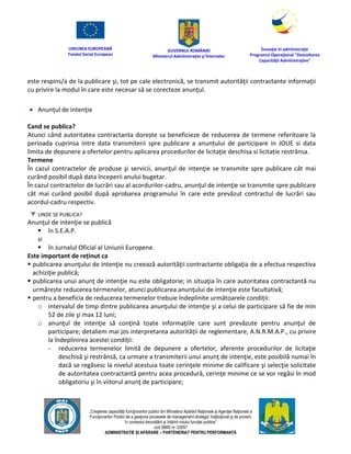 UNIUNEA EUROPEANĂ
Fondul Social European
GUVERNUL ROMÂNIEI
Mînisterul Admînistraţiei şi Înternelor
Înovaţie în admînistraţie
Programul Operaţional "Dezvoltarea
Capacităţii Admînistraţive"
„Creşterea capacităţii funcţionarilor publici din Mînisterul Apărării Naţionale şi Agenţiei Naţionale a
Funcţionarilor Publici de a gesţiona procesele de management strategic însţituţional şi de proiect,
în contextul dezvoltării şi întăririi rolului funcţiei publice”
cod SMIS nr. 22857
ADMINISTRAȚIE ȘI APĂRARE – PARTENERIAT PENTRU PERFORMANȚĂ
este respins/a de la publicare şi, tot pe cale electronică, se transmit autorităţii contractante informaţii
cu privire la modul în care este necesar să se corecteze anunţul.
 Anunţul de intenţie
Cand se publica?
Atunci când autoritatea contractanta dorește sa beneficieze de reducerea de termene referitoare la
perioada cuprinsa intre data transmiterii spre publicare a anunțului de participare in JOUE si data
limita de depunere a ofertelor pentru aplicarea procedurilor de licitaţie deschisa si licitație restrânsa.
Termene
În cazul contractelor de produse şi servicii, anunţul de intenţie se transmite spre publicare cât mai
curând posibil după data începerii anului bugetar.
În cazul contractelor de lucrări sau al acordurilor-cadru, anunţul de intenţie se transmite spre publicare
cât mai curând posibil după aprobarea programului în care este prevăzut contractul de lucrări sau
acordul-cadru respectiv.
UNDE SE PUBLICA?
Anunţul de intenţie se publică
 în S.E.A.P.
si
 în Jurnalul Oficial al Uniunii Europene.
Este important de reținut ca
 publicarea anunţului de intenţie nu creează autorităţii contractante obligaţia de a efectua respectiva
achiziţie publică;
 publicarea unui anunţ de intenţie nu este obligatorie; in situaţia în care autoritatea contractantă nu
urmărește reducerea termenelor, atunci publicarea anunţului de intenţie este facultativă;
 pentru a beneficia de reducerea termenelor trebuie îndeplinite următoarele condiții:
o intervalul de timp dintre publicarea anunţului de intenţie şi a celui de participare să fie de min
52 de zile şi max 12 luni;
o anunţul de intenţie să conţină toate informaţiile care sunt prevăzute pentru anunţul de
participare; detaliem mai jos interpretarea autorității de reglementare, A.N.R.M.A.P., cu privire
la îndeplinirea acestei condiții:
- reducerea termenelor limită de depunere a ofertelor, aferente procedurilor de licitaţie
deschisă şi restrânsă, ca urmare a transmiterii unui anunţ de intenţie, este posibilă numai în
dacă se regăsesc la nivelul acestuia toate cerinţele minime de calificare şi selecţie solicitate
de autoritatea contractantă pentru acea procedură, cerinţe minime ce se vor regăsi în mod
obligatoriu şi în viitorul anunţ de participare;
 
