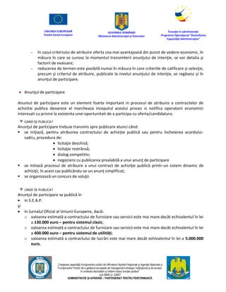 UNIUNEA EUROPEANĂ
Fondul Social European
GUVERNUL ROMÂNIEI
Mînisterul Admînistraţiei şi Înternelor
Înovaţie în admînistraţie
Programul Operaţional "Dezvoltarea
Capacităţii Admînistraţive"
„Creşterea capacităţii funcţionarilor publici din Mînisterul Apărării Naţionale şi Agenţiei Naţionale a
Funcţionarilor Publici de a gesţiona procesele de management strategic însţituţional şi de proiect,
în contextul dezvoltării şi întăririi rolului funcţiei publice”
cod SMIS nr. 22857
ADMINISTRAȚIE ȘI APĂRARE – PARTENERIAT PENTRU PERFORMANȚĂ
- în cazul criteriului de atribuire oferta cea mai avantajoasă din punct de vedere economic, în
măsura în care se cunosc la momentul transmiterii anunţului de intenţie, se vor detalia şi
factorii de evaluare;
- reducerea de termen este posibilă numai în măsura în care criteriile de calificare şi selecţie,
precum şi criteriul de atribuire, publicate la nivelul anunţului de intenţie, se regăsesc şi în
anunţul de participare.
 Anunţul de participare
Anuntul de participare este un element foarte important in procesul de atribuire a contractelor de
achizitie publica deoarece el marcheaza inceputul acestui proces si notifica operatorii economici
interesati cu privire la existenta unei oportunitati de a participa cu oferta/candidatura.
CAND SE PUBLICA?
Anunţul de participare trebuie transmis spre publicare atunci când:
 se iniţiază, pentru atribuirea contractului de achiziţie publică sau pentru încheierea acordului-
cadru, procedura de:
 licitaţie deschisă;
 licitaţie restrânsă;
 dialog competitiv;
 negociere cu publicarea prealabilă a unui anunţ de participare
 se initiază procesul de atribuire a unui contract de achiziţie publică printr-un sistem dinamic de
achiziţii, în acest caz publicându-se un anunţ simplificat;
 se organizează un concurs de soluţii.
UNDE SE PUBLICA?
Anunţul de participare se publică în
 in S.E.A.P.
şi
 in Jurnalul Oficial al Uniunii Europene, dacă:
o valoarea estimată a contractului de furnizare sau servicii este mai mare decât echivalentul în lei
a 130.000 euro – pentru sistemul clasic;
o valoarea estimată a contractului de furnizare sau servicii este mai mare decât echivalentul în lei
a 400.000 euro – pentru sistemul de utilităţi;
o valoarea estimată a contractului de lucrări este mai mare decât echivalentul în lei a 5.000.000
euro.
 