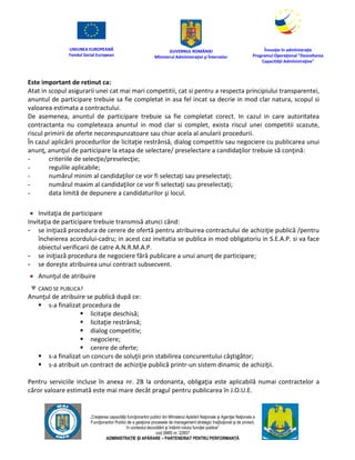 UNIUNEA EUROPEANĂ
Fondul Social European
GUVERNUL ROMÂNIEI
Mînisterul Admînistraţiei şi Înternelor
Înovaţie în admînistraţie
Programul Operaţional "Dezvoltarea
Capacităţii Admînistraţive"
„Creşterea capacităţii funcţionarilor publici din Mînisterul Apărării Naţionale şi Agenţiei Naţionale a
Funcţionarilor Publici de a gesţiona procesele de management strategic însţituţional şi de proiect,
în contextul dezvoltării şi întăririi rolului funcţiei publice”
cod SMIS nr. 22857
ADMINISTRAȚIE ȘI APĂRARE – PARTENERIAT PENTRU PERFORMANȚĂ
Este important de retinut ca:
Atat in scopul asigurarii unei cat mai mari competitii, cat si pentru a respecta principiului transparentei,
anuntul de participare trebuie sa fie completat in asa fel incat sa decrie in mod clar natura, scopul si
valoarea estimata a contractului.
De asemenea, anuntul de participare trebuie sa fie completat corect. In cazul in care autoritatea
contractanta nu completeaza anuntul in mod clar si complet, exista riscul unei competitii scazute,
riscul primirii de oferte necorespunzatoare sau chiar acela al anularii procedurii.
În cazul aplicării procedurilor de licitaţie restrânsă, dialog competitiv sau negociere cu publicarea unui
anunţ, anunţul de participare la etapa de selectare/ preselectare a candidaţilor trebuie să conţină:
- criteriile de selecţie/preselecţie;
- regulile aplicabile;
- numărul minim al candidaţilor ce vor fi selectaţi sau preselectaţi;
- numărul maxim al candidaţilor ce vor fi selectaţi sau preselectaţi;
- data limită de depunere a candidaturilor şi locul.
 Invitaţia de participare
Invitaţia de participare trebuie transmisă atunci când:
- se iniţiază procedura de cerere de ofertă pentru atribuirea contractului de achiziţie publică /pentru
încheierea acordului-cadru; in acest caz invitatia se publica in mod obligatoriu in S.E.A.P. si va face
obiectul verificarii de catre A.N.R.M.A.P.
- se iniţiază procedura de negociere fără publicare a unui anunţ de participare;
- se doreşte atribuirea unui contract subsecvent.
 Anunţul de atribuire
CAND SE PUBLICA?
Anunţul de atribuire se publică după ce:
 s-a finalizat procedura de
 licitaţie deschisă;
 licitaţie restrânsă;
 dialog competitiv;
 negociere;
 cerere de oferte;
 s-a finalizat un concurs de soluţii prin stabilirea concurentului câştigător;
 s-a atribuit un contract de achiziţie publică printr-un sistem dinamic de achiziţii.
Pentru serviciile incluse în anexa nr. 2B la ordonanta, obligaţia este aplicabilă numai contractelor a
căror valoare estimată este mai mare decât pragul pentru publicarea în J.O.U.E.
 